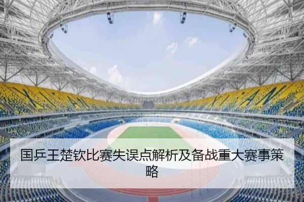 国乒王楚钦比赛失误点解析及备战重大赛事策略